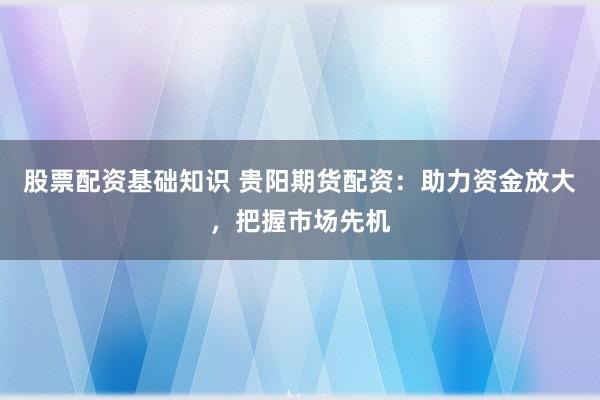 股票配资基础知识 贵阳期货配资：助力资金放大，把握市场先机