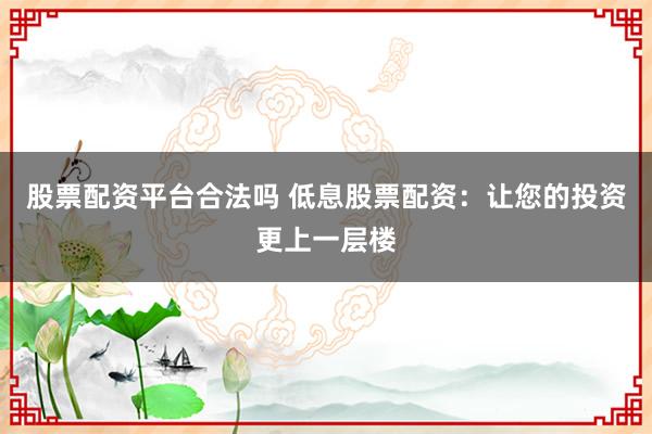 股票配资平台合法吗 低息股票配资：让您的投资更上一层楼