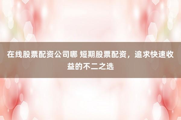 在线股票配资公司哪 短期股票配资，追求快速收益的不二之选