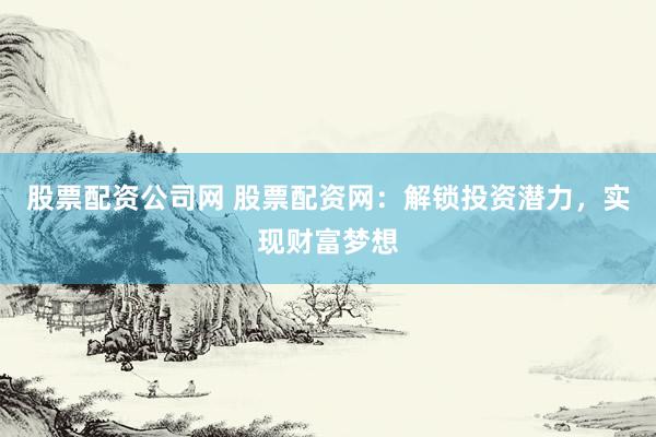 股票配资公司网 股票配资网：解锁投资潜力，实现财富梦想