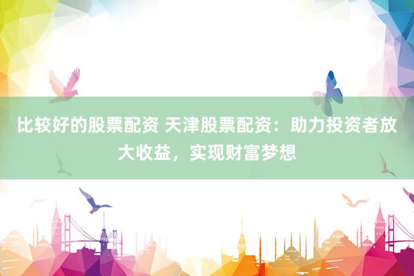 比较好的股票配资 天津股票配资：助力投资者放大收益，实现财富梦想
