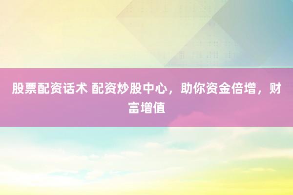 股票配资话术 配资炒股中心，助你资金倍增，财富增值