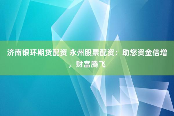 济南银环期货配资 永州股票配资：助您资金倍增，财富腾飞