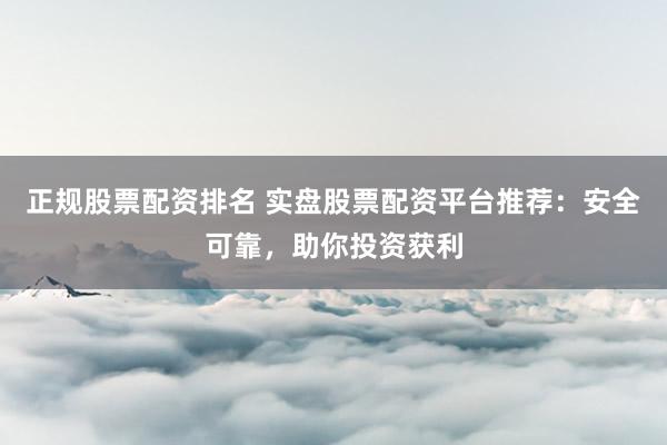 正规股票配资排名 实盘股票配资平台推荐：安全可靠，助你投资获利