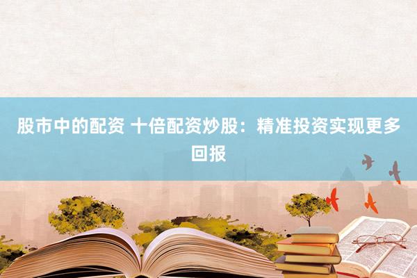 股市中的配资 十倍配资炒股：精准投资实现更多回报