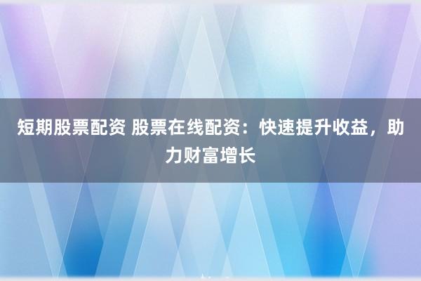 短期股票配资 股票在线配资：快速提升收益，助力财富增长