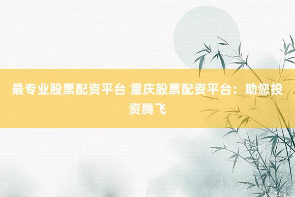 最专业股票配资平台 重庆股票配资平台：助您投资腾飞