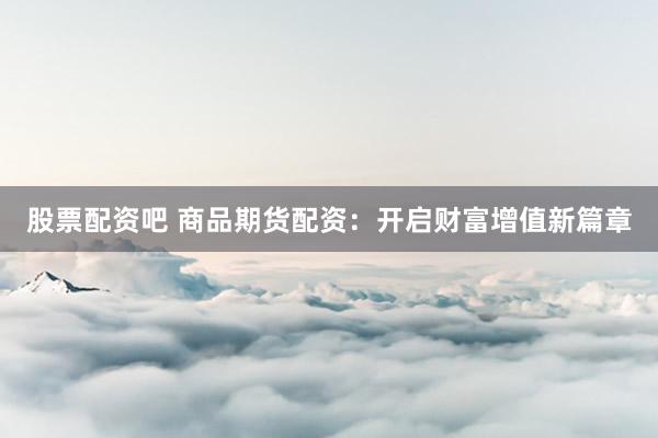 股票配资吧 商品期货配资：开启财富增值新篇章