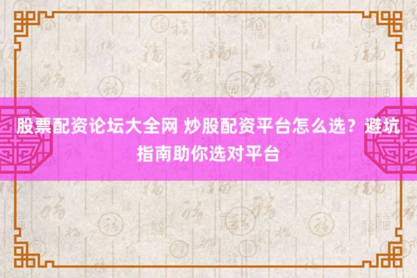 股票配资论坛大全网 炒股配资平台怎么选？避坑指南助你选对平台