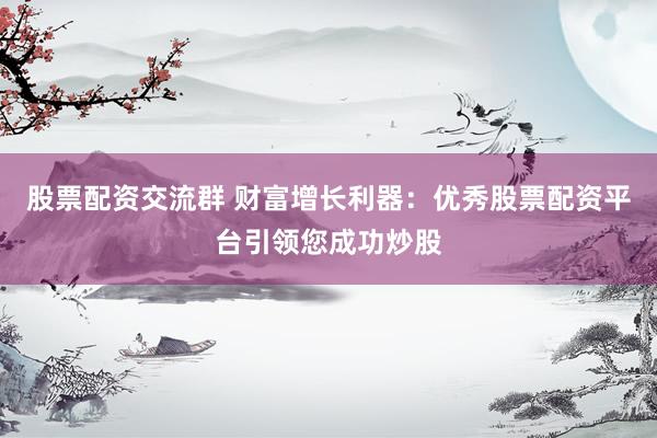股票配资交流群 财富增长利器：优秀股票配资平台引领您成功炒股