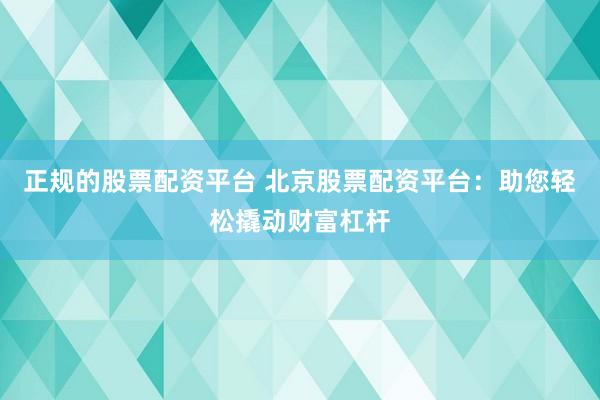 正规的股票配资平台 北京股票配资平台：助您轻松撬动财富杠杆