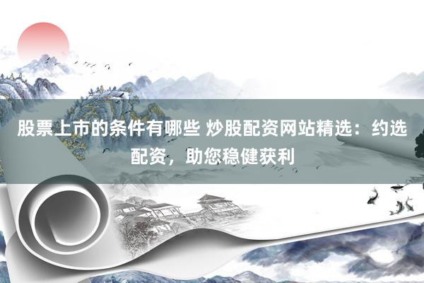 股票上市的条件有哪些 炒股配资网站精选：约选配资，助您稳健获利