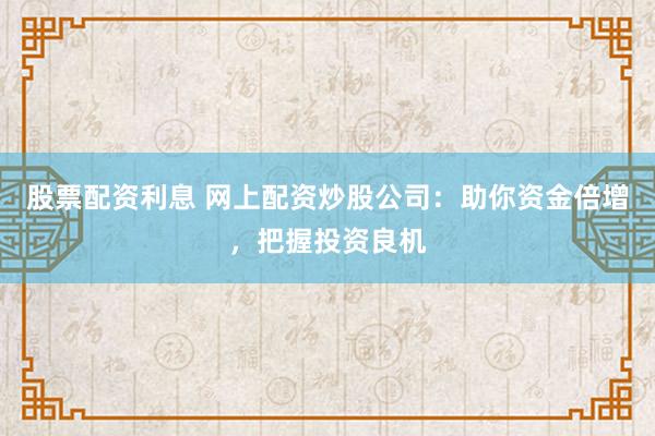 股票配资利息 网上配资炒股公司：助你资金倍增，把握投资良机