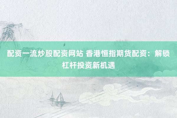 配资一流炒股配资网站 香港恒指期货配资：解锁杠杆投资新机遇