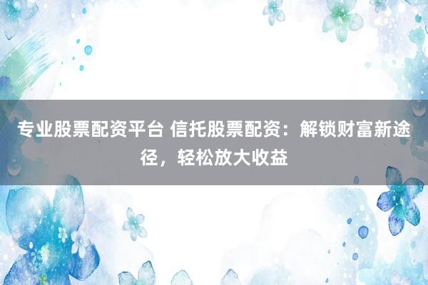 专业股票配资平台 信托股票配资：解锁财富新途径，轻松放大收益