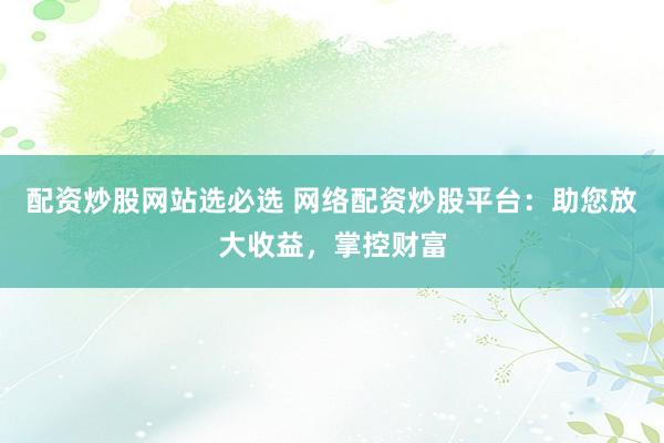 配资炒股网站选必选 网络配资炒股平台：助您放大收益，掌控财富
