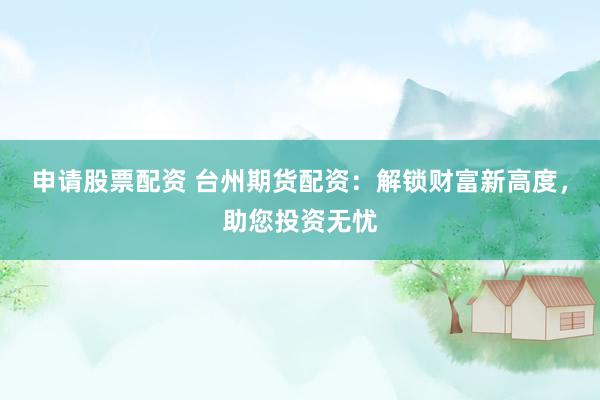 申请股票配资 台州期货配资：解锁财富新高度，助您投资无忧