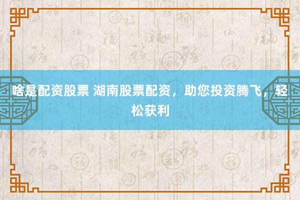 啥是配资股票 湖南股票配资，助您投资腾飞，轻松获利