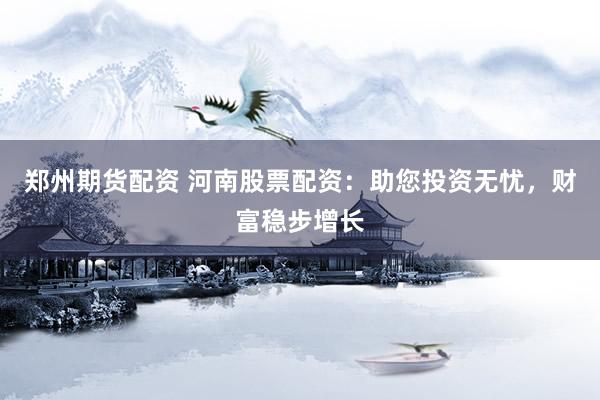 郑州期货配资 河南股票配资：助您投资无忧，财富稳步增长