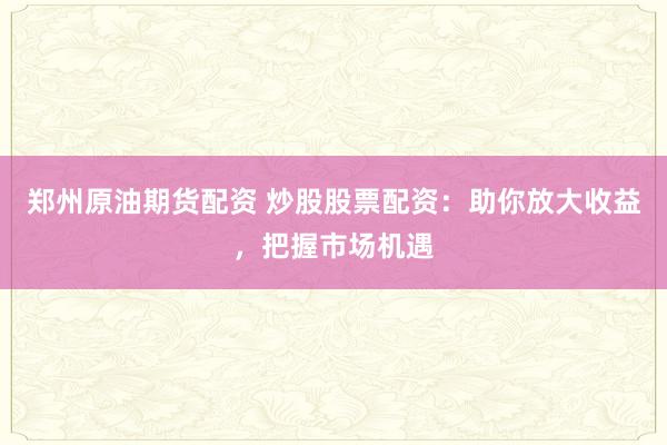 郑州原油期货配资 炒股股票配资：助你放大收益，把握市场机遇